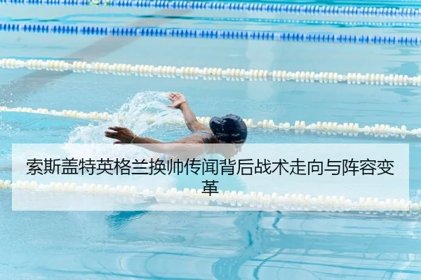 索斯盖特英格兰换帅传闻背后战术走向与阵容变革